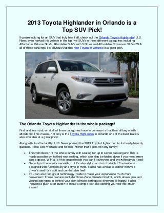 2013 Toyota Highlander in Orlando is a
Top SUV Pick!
If you’re looking for an SUV that truly has it all, check out the Orlando Toyota Highlander! U.S.
News even ranked this vehicle in the top five SUVs in three different categories including
Affordable Midsize SUVs, Affordable SUVs with 3 Rows and Affordable Crossover SUVs! With
all of these rankings, it’s obvious that this new Toyota in Orlando is a great pick.
The Orlando Toyota Highlander is the whole package!
First and foremost, what all of these categories have in common is that they all begin with
affordable! This means, not only is the Toyota Highlander in Orlando one of the best, but it’s
also available at a great price!
Along with its affordability, U.S. News praised the 2013 Toyota Highlander for its family-friendly
qualities. It has a comfortable and refined interior that’s great for any family!
 This vehicle can fit the whole family with seating for up to seven passengers! This is
made possible by its third-row seating, which can also be folded down if you need more
cargo space. With all of this space inside you can fit everyone and everything you need!
 Not only is the interior versatile, but it’s also stylish and comfortable! The inside is
designed with functionality and style in mind. It also has available leather trimmed
driver’s seat for a soft and comfortable feel!
 You can also find great technology inside to make your experience much more
convenient. These features include Three-Zone Climate Control, which allows you and
your passengers to control your own climate settings so everyone is happy! It also
includes a push start button to make a simple task like starting your car that much
easier!
 