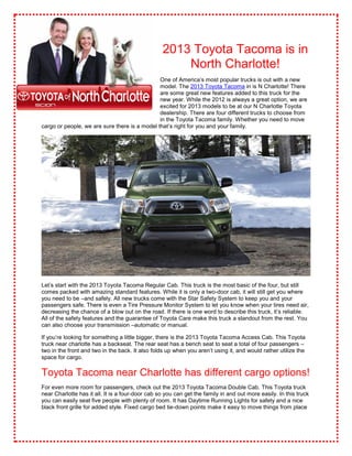 2013 Toyota Tacoma is in
                                                      North Charlotte!
                                               One of America’s most popular trucks is out with a new
                                               model. The 2013 Toyota Tacoma in is N Charlotte! There
                                               are some great new features added to this truck for the
                                               new year. While the 2012 is always a great option, we are
                                               excited for 2013 models to be at our N Charlotte Toyota
                                               dealership. There are four different trucks to choose from
                                               in the Toyota Tacoma family. Whether you need to move
cargo or people, we are sure there is a model that’s right for you and your family.




Let’s start with the 2013 Toyota Tacoma Regular Cab. This truck is the most basic of the four, but still
comes packed with amazing standard features. While it is only a two-door cab, it will still get you where
you need to be –and safely. All new trucks come with the Star Safety System to keep you and your
passengers safe. There is even a Tire Pressure Monitor System to let you know when your tires need air,
decreasing the chance of a blow out on the road. If there is one word to describe this truck, it’s reliable.
All of the safety features and the guarantee of Toyota Care make this truck a standout from the rest. You
can also choose your transmission –automatic or manual.

If you’re looking for something a little bigger, there is the 2013 Toyota Tacoma Access Cab. This Toyota
truck near charlotte has a backseat. The rear seat has a bench seat to seat a total of four passengers –
two in the front and two in the back. It also folds up when you aren’t using it, and would rather utilize the
space for cargo.

Toyota Tacoma near Charlotte has different cargo options!
For even more room for passengers, check out the 2013 Toyota Tacoma Double Cab. This Toyota truck
near Charlotte has it all. It is a four-door cab so you can get the family in and out more easily. In this truck
you can easily seat five people with plenty of room. It has Daytime Running Lights for safety and a nice
black front grille for added style. Fixed cargo bed tie-down points make it easy to move things from place
 