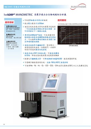 容積法吸脫附分析 
高壓多樣品全自動吸脫附分析儀 
NG 
高壓吸脫附分析 
High pressure Sorption 
H2、CO2、CH4等高 
壓吸脫附研究 
應用實例 
同時測量五種不同樣品對CH4的高壓吸附曲線 
CH4吸附測試 
氣體儲存研究 
Gas storage 
PCT曲線、動力學分析 
各種材料研究 
Materials research 
MOF、奈米碳材、 
石墨烯、離子液體 
、分子篩等 
可放置5組樣品同時分析檢測 
樣品壓力最高可至50bar 
進氣系統及各樣品管均內建壓力感應器 
，可在進氣後封閉樣品管進行測量，並 
可同時移至下一個樣品進氣 
專利ContiBlankTM技術，可在測量同時 
監控樣品溫度及氣體壓縮係數並即時校 
正，可大幅降低傳統容積法在高壓下無 
法準確測量的缺點 
進氣系統採用不鏽鋼材質，整合壓力、 
溫度感應器及進氣、防爆閥門，以精準 
的設計來達到最佳的氣密度 
進氣系統以50℃恆溫加熱，可避免氣體吸 
附管路，降低記憶效應及壓力感應器的飄移 
輕量化不鏽鋼樣品管，可降低dead weight影響，提高測量精準度 
可選購多種溫度控制系統，支援-196至400℃溫度控制 
可使用He、N2、H2、O2、CO、CO2、CH4或其它露點在50℃以上之氣體或蒸氣 
Iso 
09 
應用領域 
 