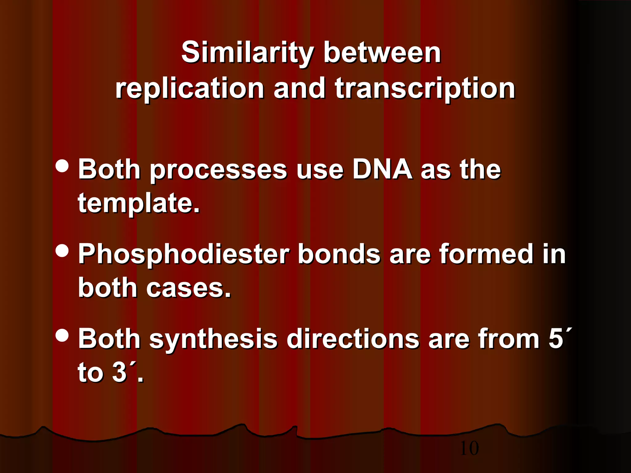 10
Both processes use DNA as theBoth processes use DNA as the
template.template.
Phosphodiester bonds are formed inPhosphodiester bonds are formed in
both cases.both cases.
Both synthesis directions are from 5´Both synthesis directions are from 5´
to 3´.to 3´.
Similarity betweenSimilarity between
replication and transcriptionreplication and transcription
 
