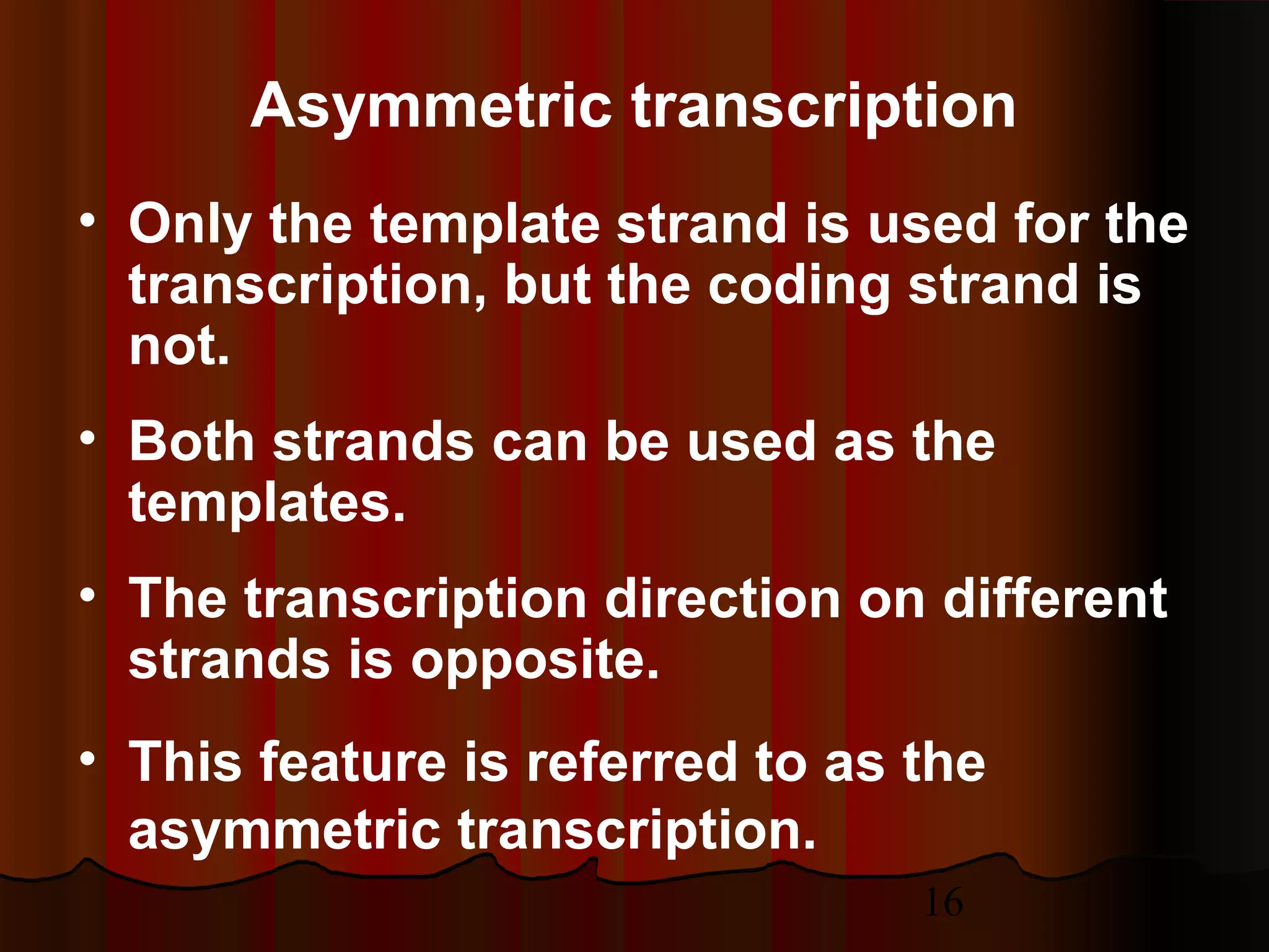 16
• Only the template strand is used for the
transcription, but the coding strand is
not.
• Both strands can be used as the
templates.
• The transcription direction on different
strands is opposite.
• This feature is referred to as the
asymmetric transcription.
Asymmetric transcription
 