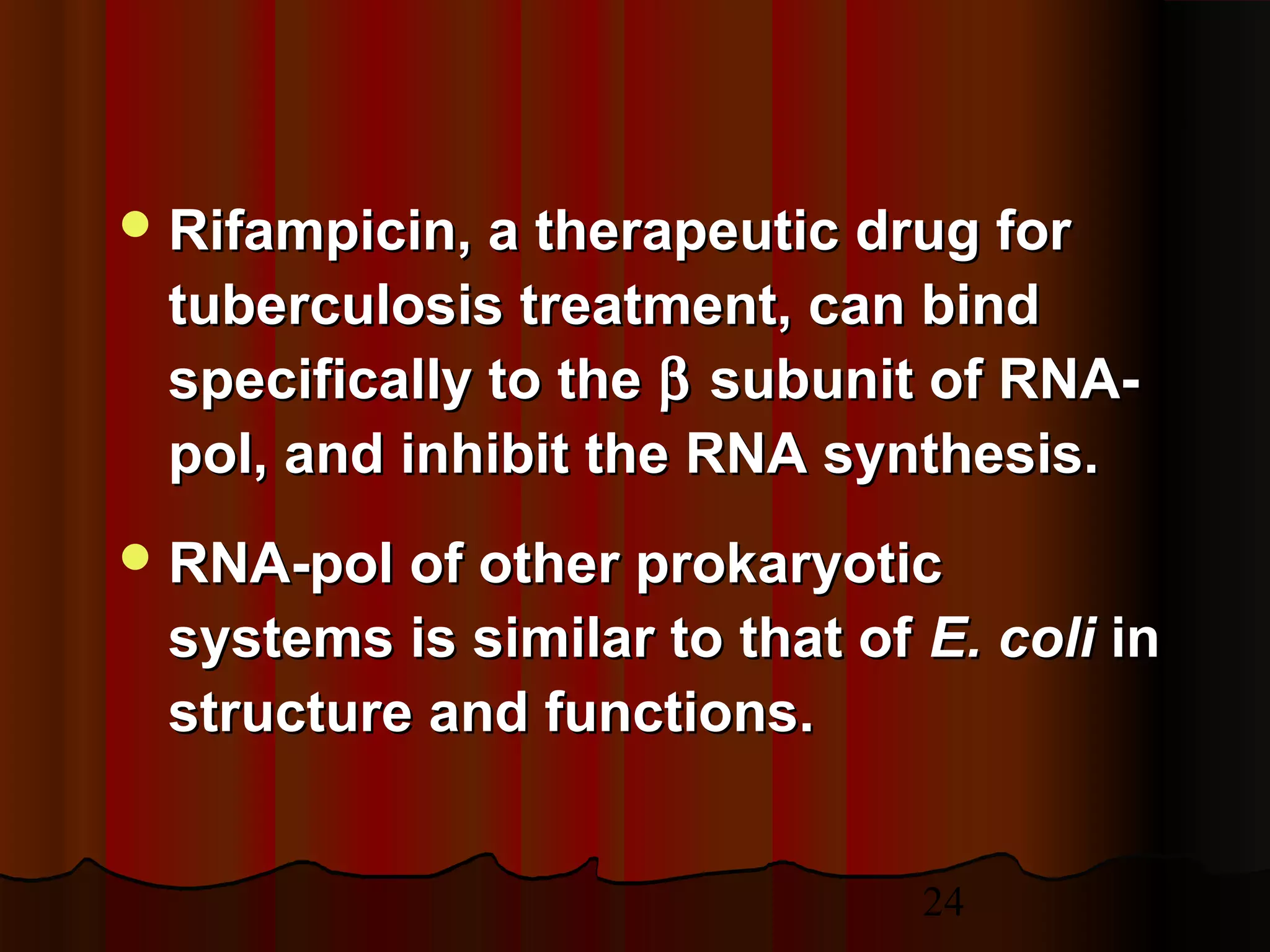 24
 Rifampicin, a therapeutic drug forRifampicin, a therapeutic drug for
tuberculosis treatment, can bindtuberculosis treatment, can bind
specifically to thespecifically to the ββ subunit of RNA-subunit of RNA-
pol, and inhibit the RNA synthesis.pol, and inhibit the RNA synthesis.
 RNA-pol of other prokaryoticRNA-pol of other prokaryotic
systems is similar to that ofsystems is similar to that of E. coliE. coli inin
structure and functions.structure and functions.
 