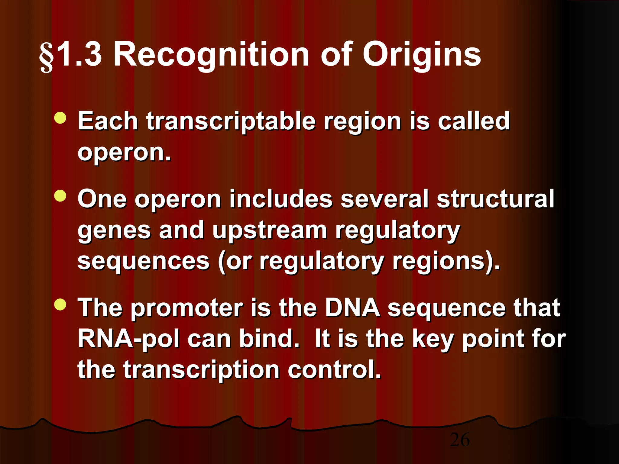 26
 Each transcriptable region is calledEach transcriptable region is called
operon.operon.
 One operon includes several structuralOne operon includes several structural
genes and upstream regulatorygenes and upstream regulatory
sequences (or regulatory regions).sequences (or regulatory regions).
 The promoter is the DNA sequence thatThe promoter is the DNA sequence that
RNA-pol can bind. It is the key point forRNA-pol can bind. It is the key point for
the transcription control.the transcription control.
§1.3 Recognition of Origins
 