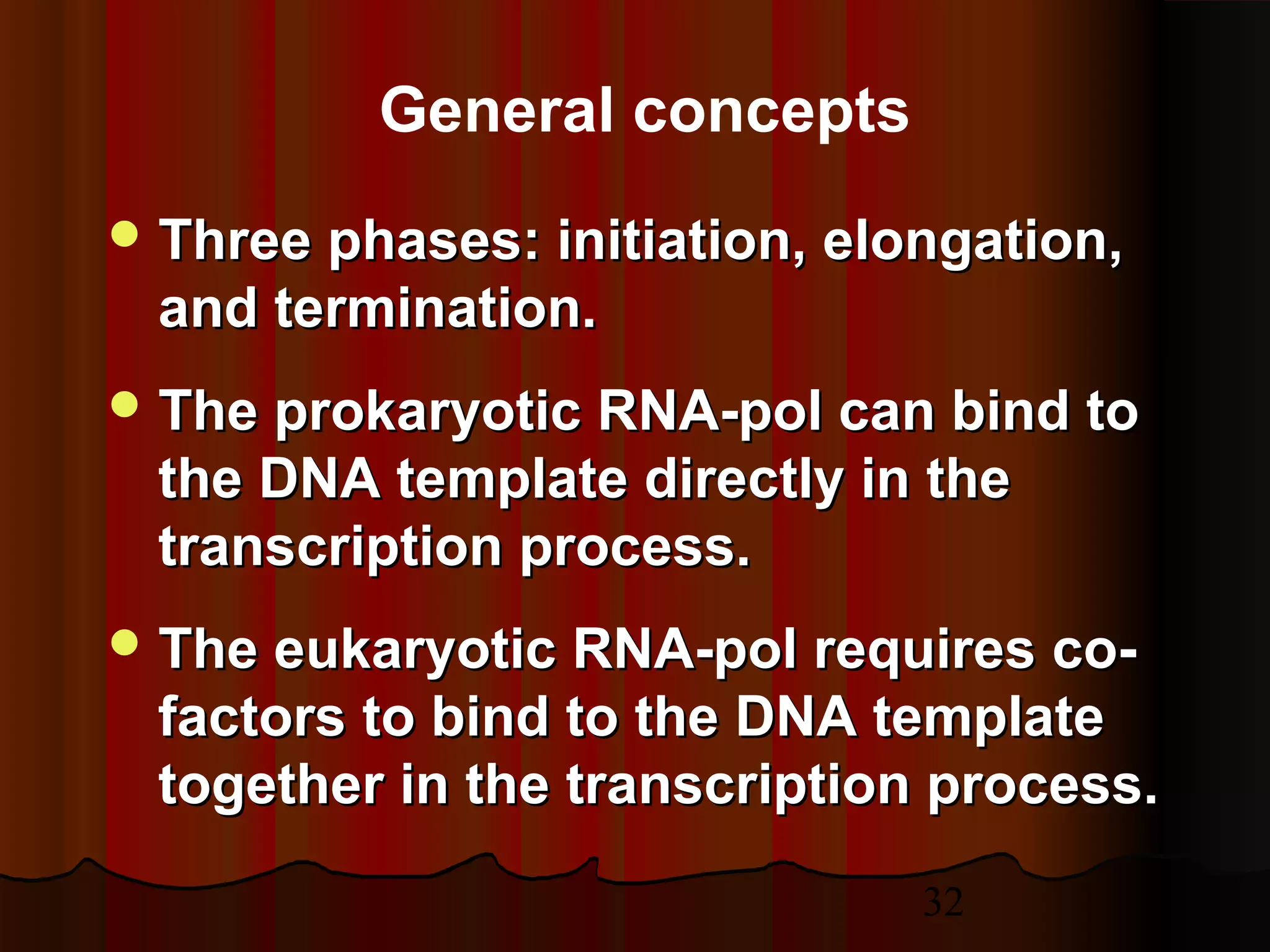 32
General concepts
 Three phases: initiation, elongation,Three phases: initiation, elongation,
and termination.and termination.
 The prokaryotic RNA-pol can bind toThe prokaryotic RNA-pol can bind to
the DNA template directly in thethe DNA template directly in the
transcription process.transcription process.
 The eukaryotic RNA-pol requires co-The eukaryotic RNA-pol requires co-
factors to bind to the DNA templatefactors to bind to the DNA template
together in the transcription process.together in the transcription process.
 