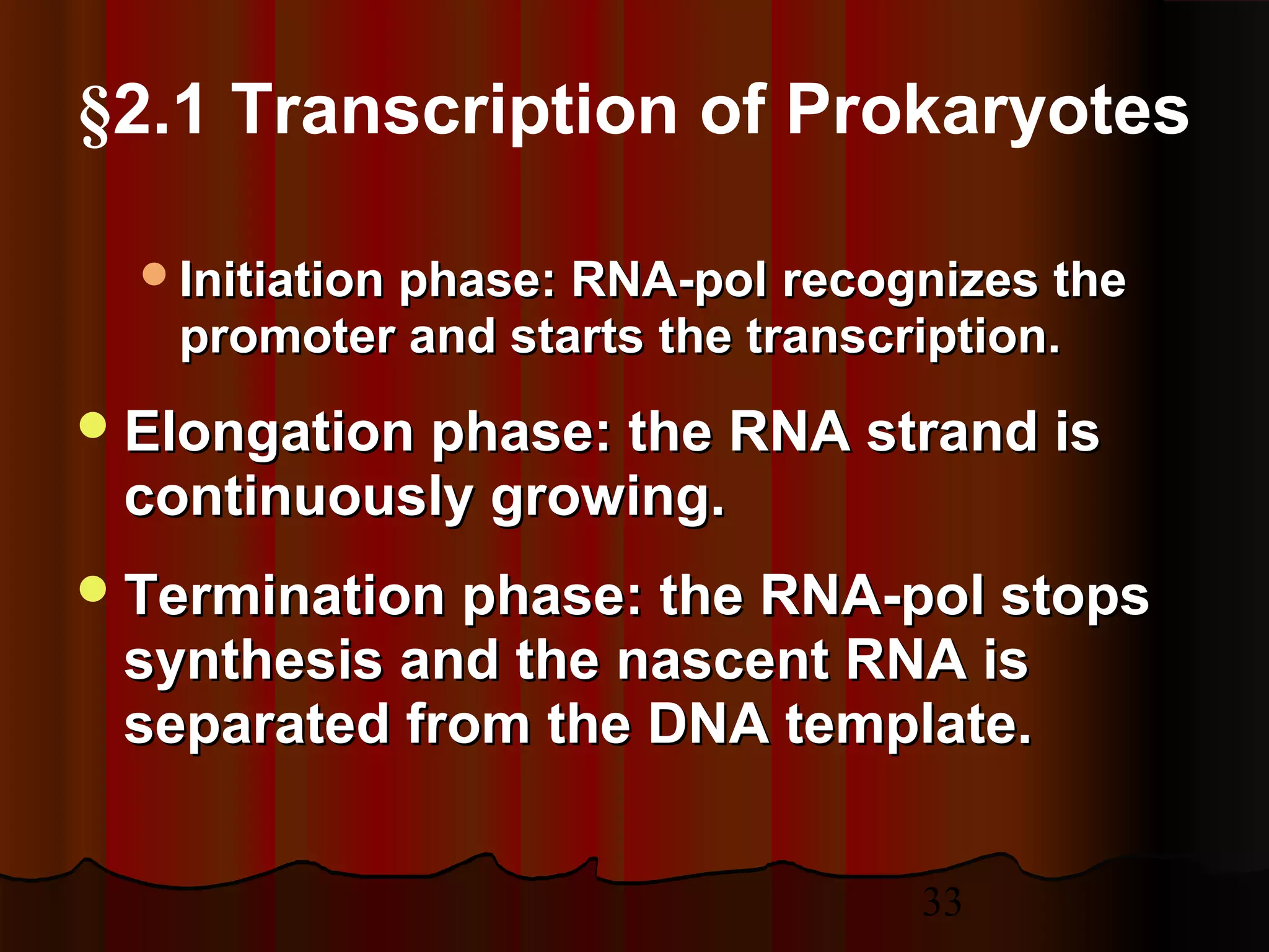 33
§2.1 Transcription of Prokaryotes
Initiation phase: RNA-polInitiation phase: RNA-pol recognizes therecognizes the
promoter and starts the transcription.promoter and starts the transcription.
Elongation phase: the RNA strand isElongation phase: the RNA strand is
continuously growing.continuously growing.
Termination phase: the RNA-pol stopsTermination phase: the RNA-pol stops
synthesis and the nascent RNA issynthesis and the nascent RNA is
separated from the DNA template.separated from the DNA template.
 