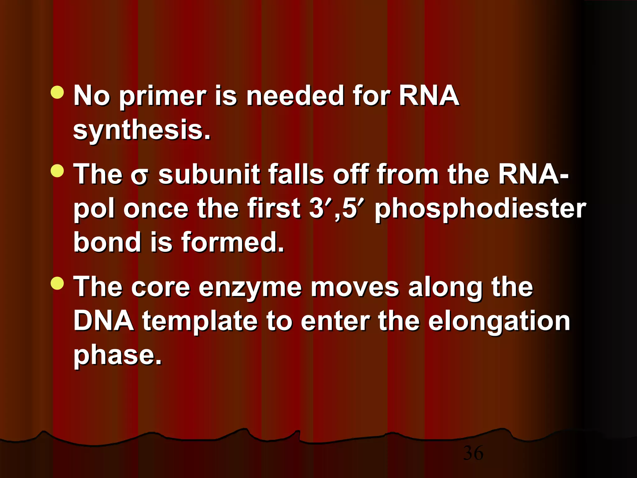 36
No primer is needed for RNANo primer is needed for RNA
synthesis.synthesis.
TheThe σσ subunit falls off from the RNA-subunit falls off from the RNA-
pol once the first 3pol once the first 3′′,5,5′′ phosphodiesterphosphodiester
bond is formed.bond is formed.
The core enzyme moves along theThe core enzyme moves along the
DNA template to enter the elongationDNA template to enter the elongation
phase.phase.
 