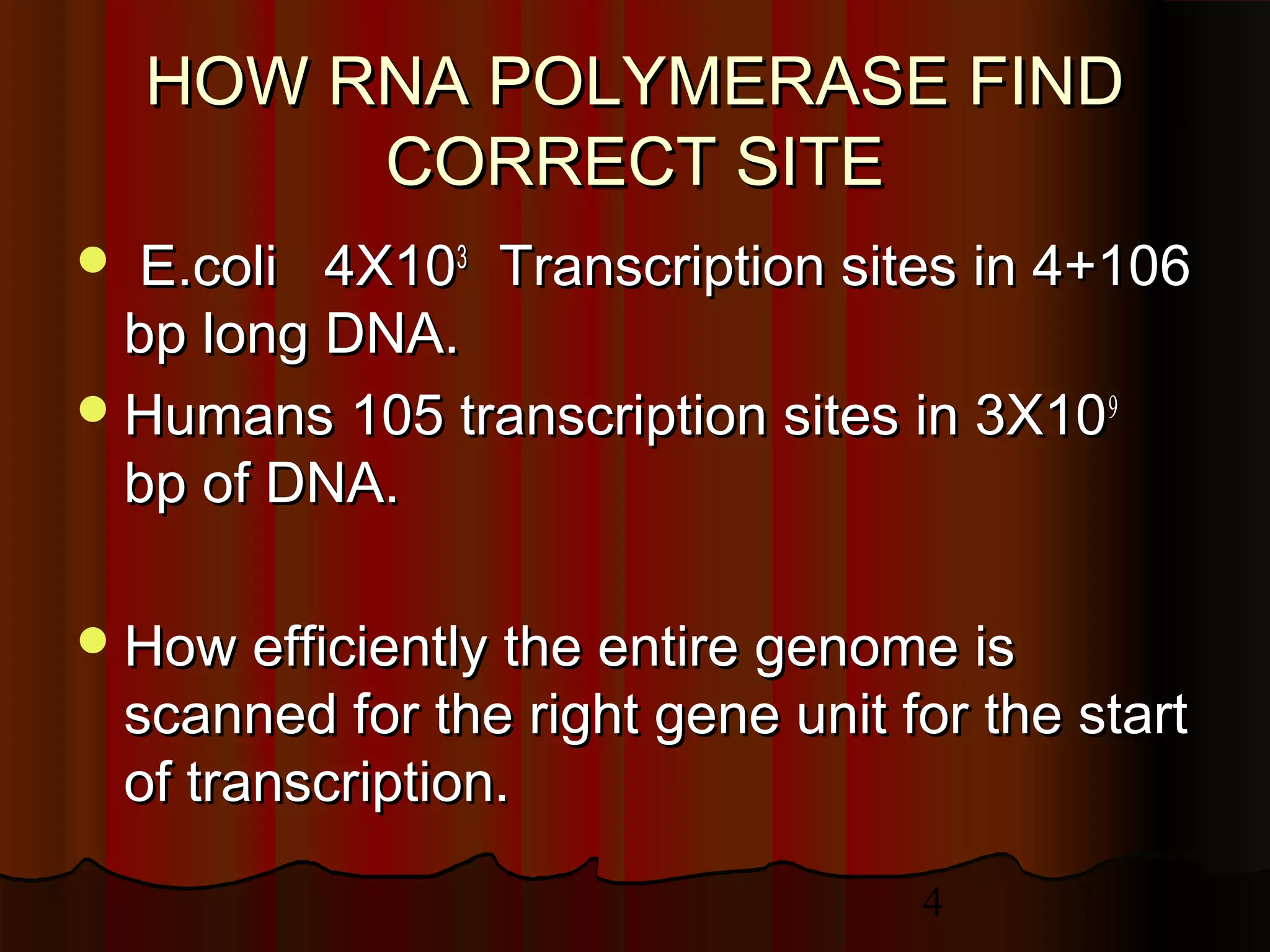 4
HOW RNA POLYMERASE FINDHOW RNA POLYMERASE FIND
CORRECT SITECORRECT SITE
 E.coli 4X10E.coli 4X1033
Transcription sites in 4+106Transcription sites in 4+106
bp long DNA.bp long DNA.
Humans 105 transcription sites in 3X10Humans 105 transcription sites in 3X1099
bp of DNA.bp of DNA.
How efficiently the entire genome isHow efficiently the entire genome is
scanned for the right gene unit for the startscanned for the right gene unit for the start
of transcription.of transcription.
 