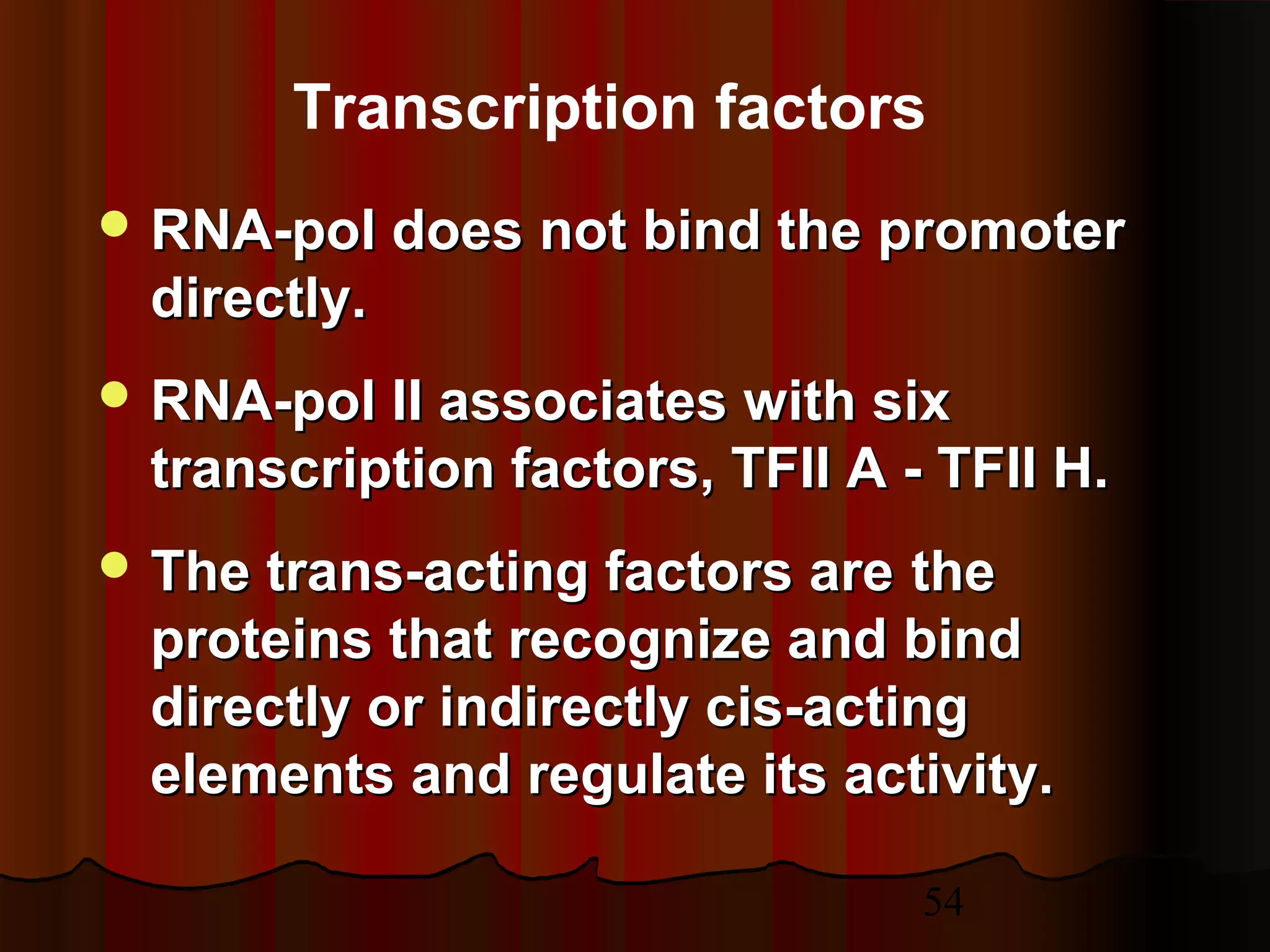54
 RNA-pol does not bind the promoterRNA-pol does not bind the promoter
directly.directly.
 RNA-pol II associates with sixRNA-pol II associates with six
transcription factors, TFII A - TFII H.transcription factors, TFII A - TFII H.
 The trans-acting factors areThe trans-acting factors are thethe
proteins that recognize and bindproteins that recognize and bind
directly or indirectly cis-actingdirectly or indirectly cis-acting
elements and regulate its activity.elements and regulate its activity.
Transcription factors
 