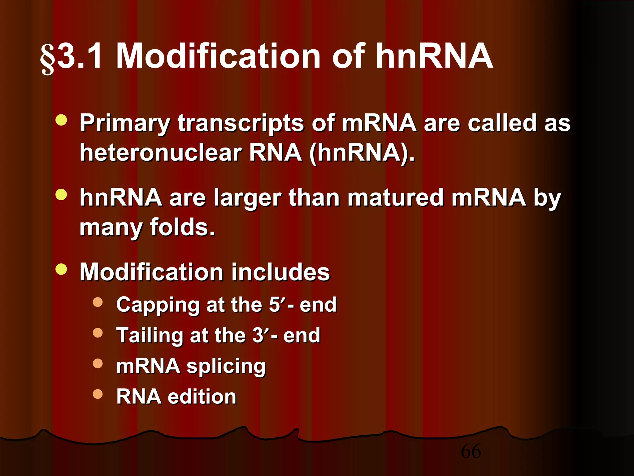 66
 Primary transcripts of mRNA are called asPrimary transcripts of mRNA are called as
heteronuclear RNA (hnRNA).heteronuclear RNA (hnRNA).
 hnRNA are larger than matured mRNA byhnRNA are larger than matured mRNA by
many folds.many folds.
 Modification includesModification includes
 Capping at the 5Capping at the 5′′- end- end
 Tailing at the 3Tailing at the 3′′- end- end
 mRNA splicingmRNA splicing
 RNA editionRNA edition
§3.1 Modification of hnRNA
 