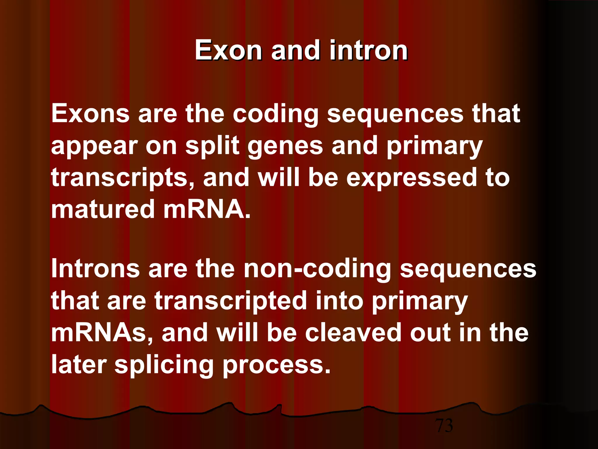73
Exon and intronExon and intron
Exons are the coding sequences that
appear on split genes and primary
transcripts, and will be expressed to
matured mRNA.
Introns are the non-coding sequences
that are transcripted into primary
mRNAs, and will be cleaved out in the
later splicing process.
 
