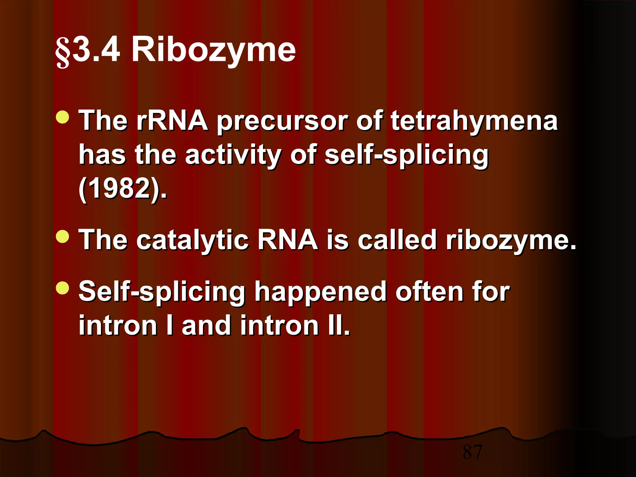87
The rRNA precursor of tetrahymenaThe rRNA precursor of tetrahymena
has the activity of self-splicinghas the activity of self-splicing
(1982).(1982).
The catalytic RNA is called ribozyme.The catalytic RNA is called ribozyme.
Self-splicing happened often forSelf-splicing happened often for
intron I and intron II.intron I and intron II.
§3.4 Ribozyme
 