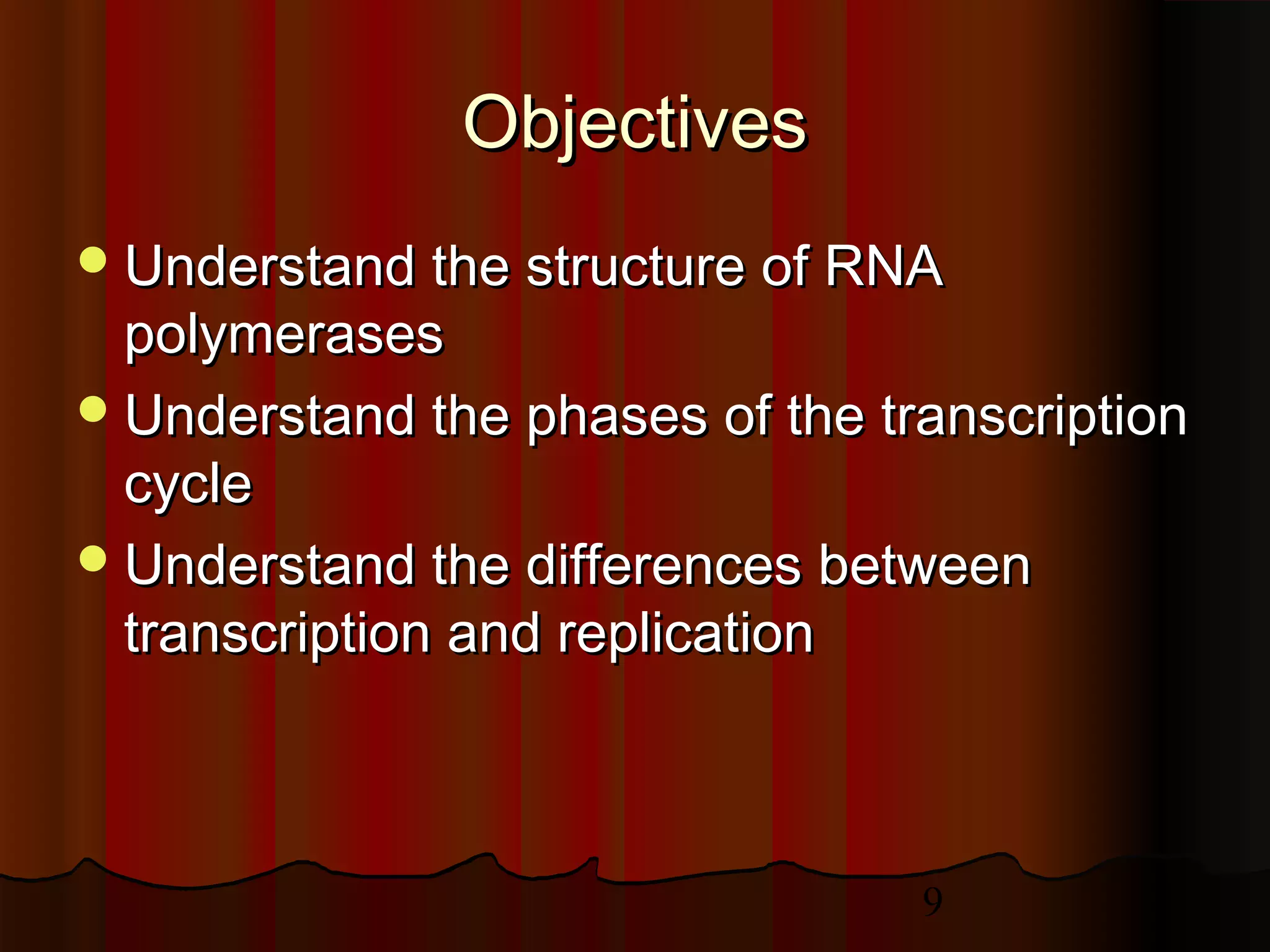 9
ObjectivesObjectives
Understand the structure of RNAUnderstand the structure of RNA
polymerasespolymerases
Understand the phases of the transcriptionUnderstand the phases of the transcription
cyclecycle
Understand the differences betweenUnderstand the differences between
transcription and replicationtranscription and replication
 