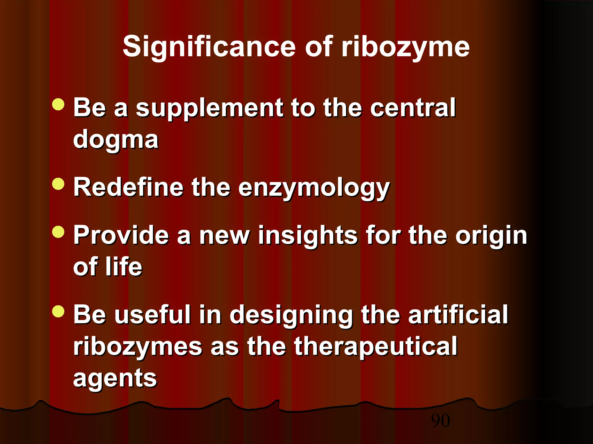 90
Be a supplement to the centralBe a supplement to the central
dogmadogma
Redefine the enzymologyRedefine the enzymology
Provide a new insights for the originProvide a new insights for the origin
of lifeof life
Be useful in designing the artificialBe useful in designing the artificial
ribozymes as the therapeuticalribozymes as the therapeutical
agentsagents
Significance of ribozyme
 