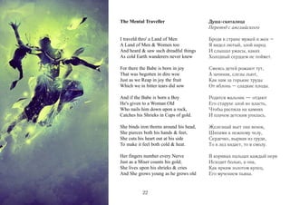 The Mental Traveller

Душа-скиталица
Перевод с английского

I traveld thro' a Land of Men
A Land of Men & Women too
And heard & saw such dreadful things
As cold Earth wanderers never knew

Бродя в стране мужей и жен –
Я видел лютый, злой народ
И слышал ужасы, каких
Холодный сердцем не поймет.

For there the Babe is born in joy
That was begotten in dire woe
Just as we Reap in joy the fruit
Which we in bitter tears did sow

Смеясь детей рожают тут,
А зачиная, слезы льют,
Как нам за горькие труды
От яблонь – сладкие плоды.

And if the Babe is born a Boy
He's given to a Woman Old
Who nails him down upon a rock,
Catches his Shrieks in Cups of gold.

Родится мальчик — отдают
Его старухе злой во власть,
Чтобы распяла на камнях
И плачем детским упилась.

She binds iron thorns around his head,
She pierces both his hands & feet,
She cuts his heart out at his side
To make it feel both cold & heat.

Железный вьет она венок,
Шипами к нежному челу,
Сердечко, вырвав из груди,
То в лед кидает, то в смолу.

Her fingers number every Nerve
Just as a Miser counts his gold;
She lives upon his shrieks & cries
And She grows young as he grows old

В корявых пальцах каждый нерв
Исходит болью, а она,
Как ярким золотом купец,
Его мучением пьяна.

22

 