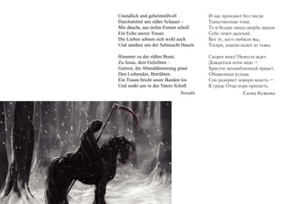 Unendlich und geheimnißvoll
Durchströmt uns süßer Schauer –
Mir däucht, aus tiefen Fernen scholl
Ein Echo unsrer Trauer.
Die Lieben sehnen sich wohl auch
Und sandten uns der Sehnsucht Hauch.

И нас пронзают без числа
Таинственные токи:
То в бездне наша скорбь нашла
Себе ответ далекий.
Все те, кого любили мы,
Тоскуя, вздохи шлют из тьмы.

Hinunter zu der süßen Braut,
Zu Jesus, dem Geliebten –
Getrost, die Abenddämmrung graut
Den Liebenden, Betrübten.
Ein Traum bricht unsre Banden los
Und senkt uns in des Vaters Schoß.
Novalis

Скорее вниз! Невеста ждет.
Дождаться ночи надо –
Христос возлюбленный придет,
Обиженных услада.
Сон разорвет земную власть –
К груди Отца пора припасть.
Елена Кожина

 