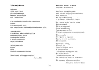 Naine nagu Klaver

Она была похожа на рояль
Перевод с эстонского

Bel canto!
Naine nagu Klaver
poolavatud kaanega
Ootamas oma mängijat
seda Pianisti õiget

Она была похожа на рояль,
Она ждала с полуоткрытой крышкой
Всю жизнь его,
Не игрока-мальчишку,
А музыканта – Пианиста своего.

Kes suudaks välja võluda viise kordumatuid
ta seest
Uusi sümfooniaid looks
talle eneselegi veel tundmata helisid vibreerima lööks

Он смог бы из неё извлечь напев
Неповторимый,
Ей же незнакомый,
Создать симфонии,
Замедлить время бег,
Открыть вибрации в звучании мелодий.

Saabubki mees
Kõik klahvid ja keeled lööb tulikirja
kaabut kergitades lahkub
hommiköösel nii hilja
Klaverile maha jättes
valge siidise kinda

И он пришёл,
Он страсти не скрывал,
Ударил по всем клавишам,
Её околдовал,
Приподнял шляпу,
Покидая дом.
То было поздней ночью
В предрассветье.
Забыл перчалку на рояле том
Из шёлка белого.
За ней вернувшись в дом
Он самого себя забыл на этом месте.

Sellele järele tulles
kohale
maha
lõplikult unustab mees iseenda
Mitte kunagi: stilo rappresentativo!
Thavet Atlas

Но никак не: stilo rappresentativo!
Hадежда Катаева Валк
52

 