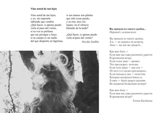 Vino usted de tan lejos
Vino usted de tan lejos,
y yo, sin esperarla
sabiendo que vendría.
¿Qué hacer, si apenas puedo
verla al paso del viento,
si su voz es perfume
que me persigue y huye,
si su cuerpo es un sueño
del que despierto en lágrimas,

si sus manos son pétalos
que sólo rozar puedo,
y su risa, arco iris
lejano, en el silencio
húmedo de la tarde?
¿Qué hacer, si apenas puedo
verla al paso del viento?
Nicolás Guillén

Вы пришли из такого далёка…
Перевод с испанского
Вы пришли из такого далёка,
А я, – не надеясь на встречу,
Знал – вы всё же придете...
Как мне быть –
Если мне вас едва различить удается
В дуновении ветра,
Если голос ваш – аромат,
Что преследует, исчезая,
Если тело ваше – как сон –
От него я в слезах просыпаюсь,
Если пальцы у вас – лепестки,
Которых коснуться боюсь я,
А смех – будто радуга дальняя
Во влажном безмолвии вечера?
Как мне быть –
Если мне вас едва различить удается
В дуновении ветра?
Елена Багдаева

 