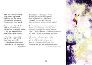 Oh!... mikor én azokba nézek,
Hogy éledek, hogy áradok!
Egyszerre nőni kezd a féreg;
Azt gondolom, az égig érek,
S uram bocsá! – isten vagyok!

Когда я в них смотрю, душой пылая,
То знаю цену им, предчувствуя итог.
Вдруг червь растет и, силу обретая,
Мне кажется, что я достигнул рая,
Прости, Господь! Себя я чувствую, как бог!

Enyim e szép világ, mely itten
Énértem, kedvemért forog.
Én vagyok itt cél, központ, minden;
A nap, hold, a tejút, körültem
Csak eszköz, ékszer, butorok...

И в этом мире, удивительном, прекрасном,
Теперь вращается здесь все вокруг меня.
Отныне – центр я и цель на небе ясном –
Луна и Солнце, Млечный Путь кружатся разом –
И с ними – мебель, бриллианты, простыня...

...Ti csillagok a magas égbe'
Elbujhattok mind, bujjatok!
Isten jósága, bölcsessége
Az én galambom szép szemébe'
– Higyjétek el, – ott legnagyobb!
Vajda János

...И звезды в небе, мириадами огней,
Они все скрылись в мироздании моем –
Вся божья благодать и мудрость с ней...
В глазах голубки восхитительной моей,
Поверьте мне, весь мир огромный заключен!
Константин Николаев

61

 