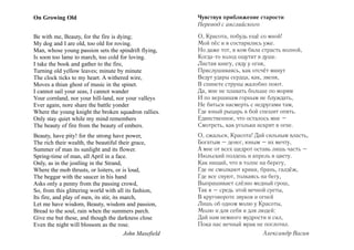 On Growing Old

Чувствуя приближение старости
Перевод с английского

Be with me, Beauty, for the fire is dying;
My dog and I are old, too old for roving.
Man, whose young passion sets the spindrift flying,
Is soon too lame to march, too cold for loving.
I take the book and gather to the fire,
Turning old yellow leaves; minute by minute
The clock ticks to my heart. A withered wire,
Moves a thiun ghost of music in the spinet.
I cannot sail your seas, I cannot wander
Your cornland, nor your hill-land, nor your valleys
Ever again, nore share the battle yonder
Where the young knight the broken squadron rallies.
Only stay quiet while my mind remembers
The beauty of fire from the beauty of embers.

О, Красота, побудь ещё со мной!
Мой пёс и я состарились уже.
Но даже тот, в ком била страсть волной,
Когда-то холод ощутит в душе.
Листая книгу, сяду у огня,
Прислушиваясь, как отсчёт минут
Ведут удары сердца, как, звеня,
В спинете струны жалобно поют.
Да, мне не плавать больше по морям
И по вершинам горным не блуждать,
Не биться насмерть с недругами там,
Где юный рыцарь в бой спешит опять.
Единственное, что осталось мне –
Смотреть, как угольки искрят в огне.

Beauty, have pity! for the strong have power,
The rich their wealth, the beautiful their grace,
Summer of man its sunlight and its flower.
Spring-time of man, all April in a face.
Only, as in the jostling in the Strand,
Where the mob thrusts, or loiters, or is loud,
The beggar with the saucer in his hand
Asks only a penny from the passing crowd,
So, from this glittering world with all its fashion,
Its fire, and play of men, its stir, its march,
Let me have wisdom, Beauty, wisdom and passion,
Bread to the soul, rain when the summers parch.
Give me but these, and though the darkness close
Even the night will blossom as the rose.
John Masefield

О, сжалься, Красота! Дай сильным власть,
Богатым – денег, юным – их мечту,
А мне от всех щедрот оставь лишь часть –
Июльский полдень и апрель в цвету.
Как нищий, что в толпе на берегу,
Где не смолкают крики, брань, галдёж,
Где все снуют, толкаясь на бегу,
Выпрашивает слёзно медный грош,
Так я – средь этой вечной суеты,
В круговороте звуков и огней
Лишь об одном молю у Красоты,
Молю и для себя и для людей:
Дай нам немного мудрости и сил,
Пока нас вечный мрак не поглотил.
Александр Васин

 