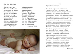 Miss Lucy Had a Baby
Miss Lucy had a baby
She named him Tiny Tim
She put him in the bathtub
To see if he could swim.
He drank up all the water
He ate up all the soap
He tried to eat the bathtub
But it wouldn't fit
Down his throat.
Miss Lucy called the doctor
The Doctor call the nurse
The Nurse called the lady
With the alligator purse.

In walked the doctor.
In walked the nurse
In walked the lady
With the alligator purse.
"Measles," said the doctor.
"Mumps," said the nurse.
"Nothing," said the lady
With the alligator purse.
Miss Lucy kicked the doctor.
Miss Lucy kicked the nurse.
Miss Lucy paid the lady
With the alligator purse.
Traditional rhyme

***
Перевод с английского
Мисс Люси на рассвете аист посетил:
Рождаются так дети, и так родился Тим.
Малыш был очень славный, уже умел зевать.
Мисс Люси его в ванне решила искупать.
Лишь началось купанье, наш Тим нырнул на дно,
Всю воду выпил в ванне с шампунем заодно.
Он голоден был явно – пошло тут мыло в ход.
Он проглотил бы ванну, но она не влезла в рот.
Мисс Люси всполошилась и вызвала врача,
Врач вызвал ассистентку, возможно, сгоряча.
А с ассистенткой вместе подруга приходила –
Женщина с котомкой из кожи крокодила.
Мисс Люси пропустила в ванную врача,
Впустила ассистентку, наверно, сгоряча.
А с ассистенткой вместе подруга заходила –
Женщина с котомкой из кожи крокодила.
«Оспа ветряная», диагноз был врача.
«Нет, свинка!» – ассистентка кричала сгоряча
«Малыш не болен вовсе», – подруга говорила –
Женщина с котомкой из кожи крокодила.
Мисс Люси разозлилась и выгнала врача.
За ним и ассистентку, конечно, сгоряча.
Мисс Люси лишь подруге щедро заплатила –
Женщине с котомкой из кожи крокодила.
Ольга Виль

 
