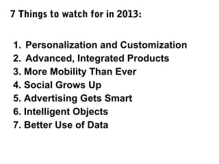 7 Things to watch for in 2013:
1. Personalization and Customization
2. Advanced, Integrated Products
3. More Mobility Than Ever
4. Social Grows Up
5. Advertising Gets Smart
6. Intelligent Objects
7. Better Use of Data

 