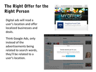 The Right Offer for the
Right Person
Digital ads will read a
user’s location and offer
localized businesses and
deals.
Think Google Ads, only
instead of the
advertisements being
related to search words,
they’ll be related to a
user’s location.

 