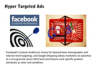 Hyper Targeted Ads

Facebook’s Custom Audiences moves far beyond basic demographic and
interest-level targeting, and Google Shopping allows marketers to advertise
at a very granular (even SKU) level and feature such specific product
attributes as color and condition.

 