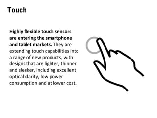 Touch
Highly flexible touch sensors
are entering the smartphone
and tablet markets. They are
extending touch capabilities into
a range of new products, with
designs that are lighter, thinner
and sleeker, including excellent
optical clarity, low power
consumption and at lower cost.

 