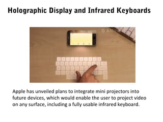 Holographic Display and Infrared Keyboards

Apple has unveiled plans to integrate mini projectors into
future devices, which would enable the user to project video
on any surface, including a fully usable infrared keyboard.

 