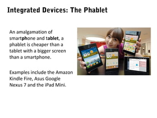 Integrated Devices: The Phablet
An amalgamation of
smartphone and tablet, a
phablet is cheaper than a
tablet with a bigger screen
than a smartphone.
Examples include the Amazon
Kindle Fire, Asus Google
Nexus 7 and the iPad Mini.

 