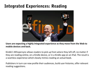Integrated Experiences: Reading

Users are expecting a highly integrated experience as they move from the Web to
mobile devices and back.
Kindle’s Whispersync allows readers to pick up from where they left off, no matter if
they are reading online, on a Kindle device, or in a Kindle app on an iPad. The result is
a seamless experience which closely mimics reading an actual book.
Publishers in turn can now profile their audiences, build user histories, offer relevant
reading suggestions.

 