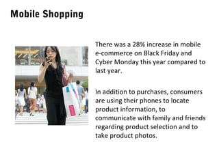 Mobile Shopping
There was a 28% increase in mobile
e-commerce on Black Friday and
Cyber Monday this year compared to
last year.
In addition to purchases, consumers
are using their phones to locate
product information, to
communicate with family and friends
regarding product selection and to
take product photos.

 
