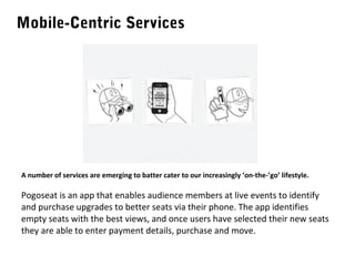 Mobile-Centric Services

A number of services are emerging to batter cater to our increasingly ‘on-the-’go’ lifestyle.

Pogoseat is an app that enables audience members at live events to identify
and purchase upgrades to better seats via their phone. The app identifies
empty seats with the best views, and once users have selected their new seats
they are able to enter payment details, purchase and move.

 
