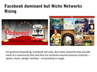 Facebook dominant but Niche Networks
Rising

For general networking, Facebook still rules. But niche networks that provide
more of a community feel and that are centered around common interests –
sports, music, design, location – are growing in usage.

 