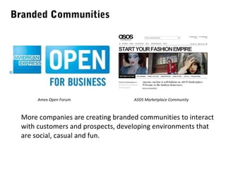 Branded Communities

Amex Open Forum

ASOS Marketplace Community

More companies are creating branded communities to interact
with customers and prospects, developing environments that
are social, casual and fun.

 