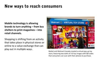 New ways to reach consumers

Mobile technology is allowing
brands to turn anything – from bus
shelters to print magazines – into
retail channels.
Shopping is shifting from an activity
that takes place in physical stores or
online to a value exchange that can
play out in multiple ways.

Mattel and Walmart Canada created a virtual pop-up toy
store, featuring two walls of 3-D toy images with QR codes
that consumers can scan with their phones to purchase.

 