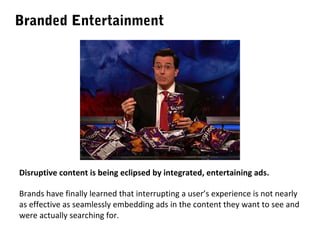 Branded Entertainment

Disruptive content is being eclipsed by integrated, entertaining ads.
Brands have finally learned that interrupting a user’s experience is not nearly
as effective as seamlessly embedding ads in the content they want to see and
were actually searching for.

 