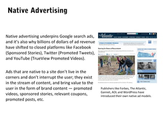 Native Advertising

Native advertising underpins Google search ads,
and it’s also why billions of dollars of ad revenue
have shifted to closed platforms like Facebook
(Sponsored Stories), Twitter (Promoted Tweets),
and YouTube (TrueView Promoted Videos).
Ads that are native to a site don’t live in the
corners and don’t interrupt the user; they exist
in the stream of content, and bring value to the
user in the form of brand content — promoted
videos, sponsored stories, relevant coupons,
promoted posts, etc.

Publishers like Forbes, The Atlantic,
Gannet, AOL and WordPress have
introduced their own native ad models.

 