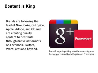 Content is King
Brands are following the
lead of Nike, Coke, Old Spice,
Apple, Adobe, and GE and
are creating quality
content to distribute
through native ad formats
on Facebook, Twitter,
WordPress and beyond.

Even Google is getting into the content game,
having purchased both Zagats and Frommers.

 