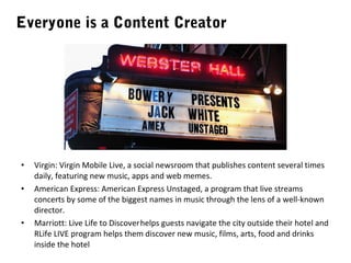 Everyone is a Content Creator

•
•

•

Virgin: Virgin Mobile Live, a social newsroom that publishes content several times
daily, featuring new music, apps and web memes.
American Express: American Express Unstaged, a program that live streams
concerts by some of the biggest names in music through the lens of a well-known
director.
Marriott: Live Life to Discover helps guests navigate the city outside their hotel and
RLife LIVE program helps them discover new music, films, arts, food and drinks
inside the hotel

 
