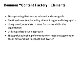 Common “Content Factory” Elements:
• Story planning that relates to brand and sales goals
• Multimedia content including videos, images and infographics
• Using brand journalists to mine for stories within the
organization
• Utilizing a data-driven approach
• Thoughtful publishing of content to increase engagement on
social networks like Facebook and Twitter

 