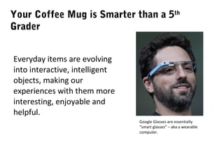Your Coffee Mug is Smarter than a 5th
Grader
Everyday items are evolving
into interactive, intelligent
objects, making our
experiences with them more
interesting, enjoyable and
helpful.
Google Glasses are essentially
“smart glasses” – aka a wearable
computer.

 