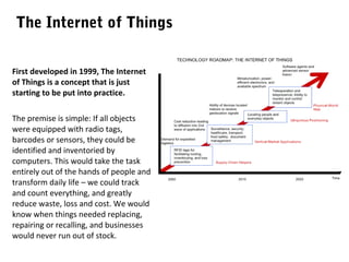 The Internet of Things
First developed in 1999, The Internet
of Things is a concept that is just
starting to be put into practice.
The premise is simple: If all objects
were equipped with radio tags,
barcodes or sensors, they could be
identified and inventoried by
computers. This would take the task
entirely out of the hands of people and
transform daily life – we could track
and count everything, and greatly
reduce waste, loss and cost. We would
know when things needed replacing,
repairing or recalling, and businesses
would never run out of stock.

 