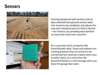 Sensors
Farming equipment with wireless links to
data collected from ground sensors takes
into account crop conditions and adjusts the
way each individual part of a field is farmed
—for instance, by spreading extra fertilizer
on areas that need more nutrients.

On a consumer level, companies like
Switch2health, Nest, Twine and Jawbone are
creating products that use sensors to do
everything from send you a tweet when your
laundry's done, an e-mail when the
basement floods or a text message when you
leave the garage door open

 
