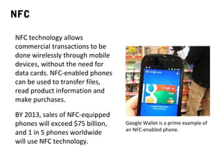 NFC
NFC technology allows
commercial transactions to be
done wirelessly through mobile
devices, without the need for
data cards. NFC-enabled phones
can be used to transfer files,
read product information and
make purchases.
BY 2013, sales of NFC-equipped
phones will exceed $75 billion,
and 1 in 5 phones worldwide
will use NFC technology.

Google Wallet is a prime example of
an NFC-enabled phone.

 