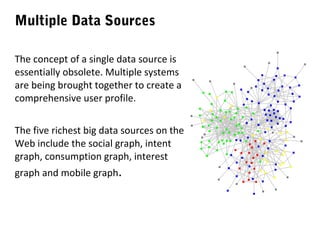 Multiple Data Sources
The concept of a single data source is
essentially obsolete. Multiple systems
are being brought together to create a
comprehensive user profile.
The five richest big data sources on the
Web include the social graph, intent
graph, consumption graph, interest
graph and mobile graph.

 