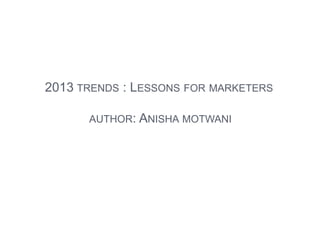 2013 TRENDS : LESSONS FOR MARKETERS
AUTHOR: ANISHA MOTWANI
 