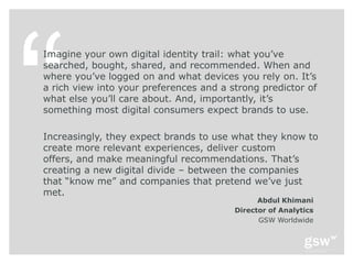 Imagine your own digital identity trail: what you’ve
searched, bought, shared, and recommended. When and
where you’ve logged on and what devices you rely on. It’s
a rich view into your preferences and a strong predictor of
what else you’ll care about. And, importantly, it’s
something most digital consumers expect brands to use.

Increasingly, they expect brands to use what they know to
create more relevant experiences, deliver custom
offers, and make meaningful recommendations. That’s
creating a new digital divide – between the companies
that ―know me‖ and companies that pretend we’ve just
met.
                                               Abdul Khimani
                                         Director of Analytics
                                               GSW Worldwide
 