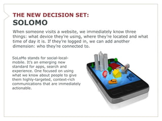 THE NEW DECISION SET:
SOLOMO
When someone visits a website, we immediately know three
things: what device they’re using, where they’re located and what
time of day it is. If they’re logged in, we can add another
dimension: who they’re connected to.

SoLoMo stands for social-local-
mobile. It’s an emerging new
standard for apps, search and
experience. One focused on using
what we know about people to give
them highly-targeted, context-rich
communications that are immediately
actionable.
 