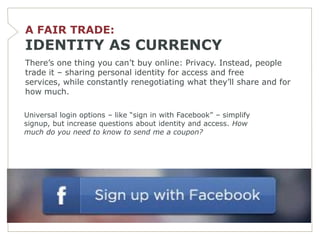 A FAIR TRADE:
IDENTITY AS CURRENCY
There’s one thing you can’t buy online: Privacy. Instead, people
trade it – sharing personal identity for access and free
services, while constantly renegotiating what they’ll share and for
how much.

Universal login options – like ―sign in with Facebook‖ – simplify
signup, but increase questions about identity and access. How
much do you need to know to send me a coupon?
 